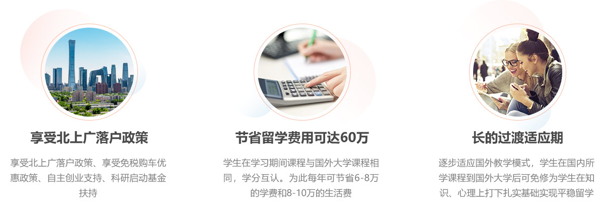 享受北上广落户政策、享受免税购车优惠政策、自主创业支持、科研启动基金扶持。学生在学习期间课程与国外大学课程相同，学分互认。为此每年可节省6-8万的学费和8-10万的生活费。让学生逐步适应国外教学模式，学生在国内所学课程到国外大学后可免修为学生在知识、心理上打下扎实基础实现平稳留学。